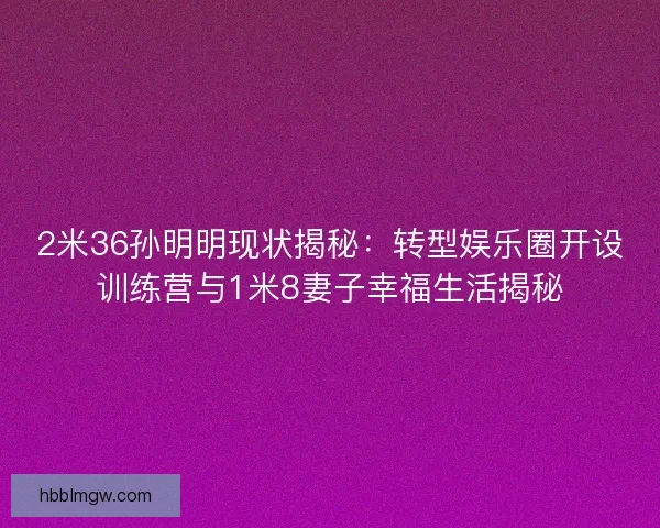 2米36孙明明现状揭秘：转型娱乐圈开设训练营与1米8妻子幸福生活揭秘