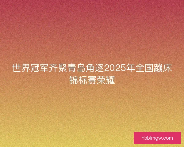 世界冠军齐聚青岛角逐2025年全国蹦床锦标赛荣耀