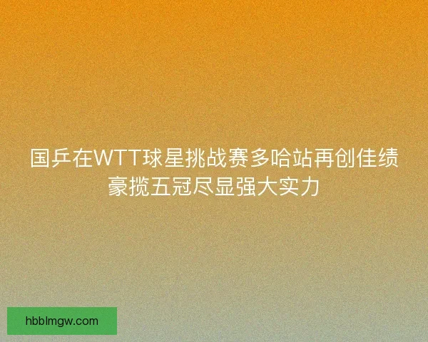 国乒在WTT球星挑战赛多哈站再创佳绩豪揽五冠尽显强大实力