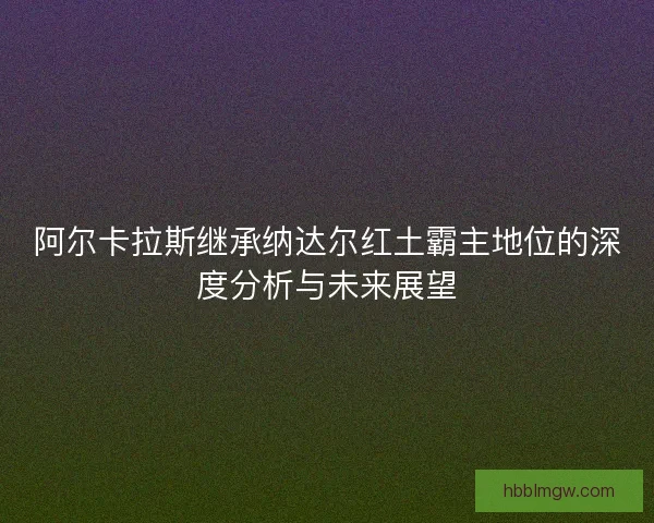 阿尔卡拉斯继承纳达尔红土霸主地位的深度分析与未来展望