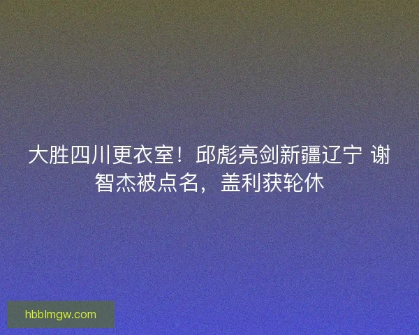 大胜四川更衣室！邱彪亮剑新疆辽宁 谢智杰被点名，盖利获轮休