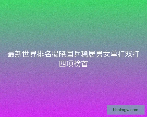 最新世界排名揭晓国乒稳居男女单打双打四项榜首