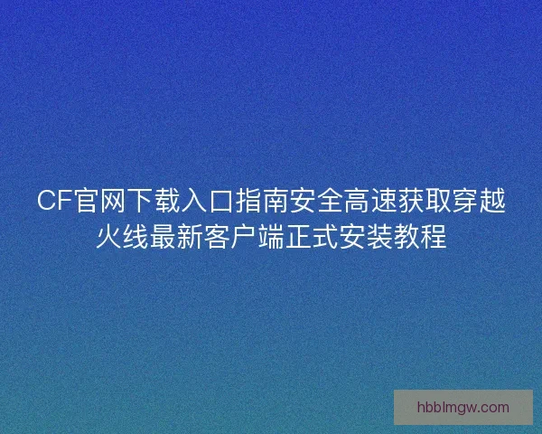 CF官网下载入口指南安全高速获取穿越火线最新客户端正式安装教程