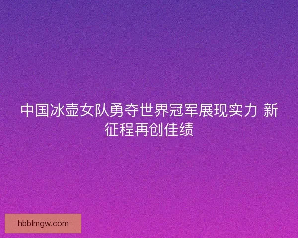 中国冰壶女队勇夺世界冠军展现实力 新征程再创佳绩