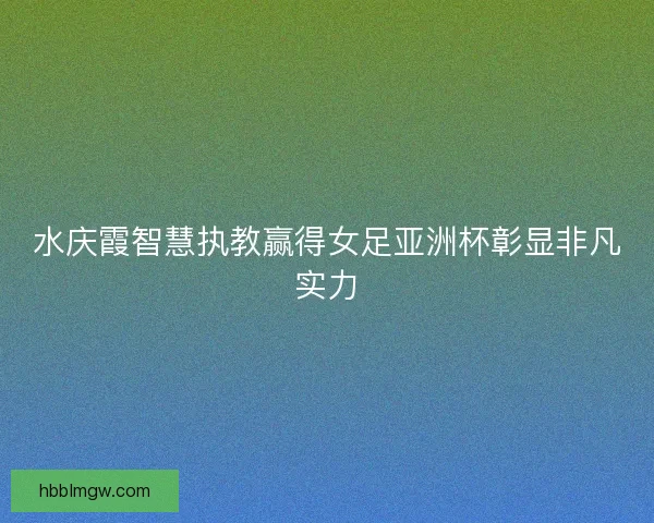 水庆霞智慧执教赢得女足亚洲杯彰显非凡实力
