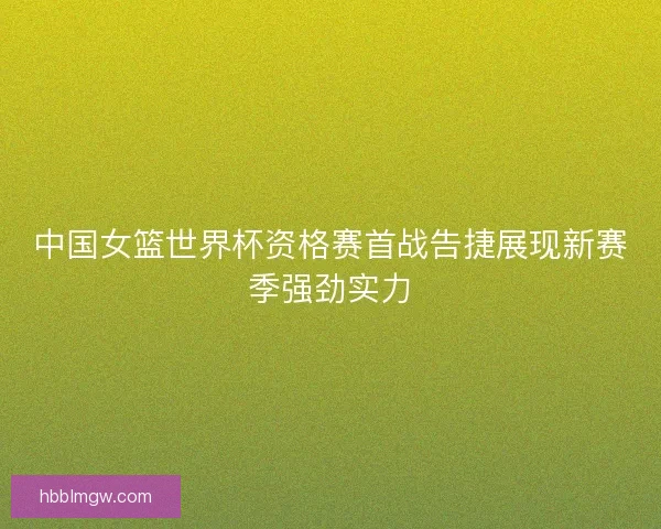中国女篮世界杯资格赛首战告捷展现新赛季强劲实力