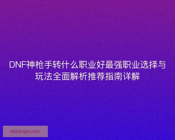 DNF神枪手转什么职业好最强职业选择与玩法全面解析推荐指南详解