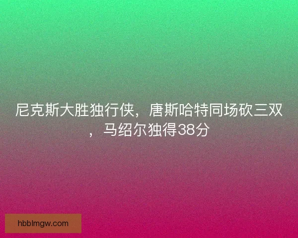 尼克斯大胜独行侠，唐斯哈特同场砍三双，马绍尔独得38分