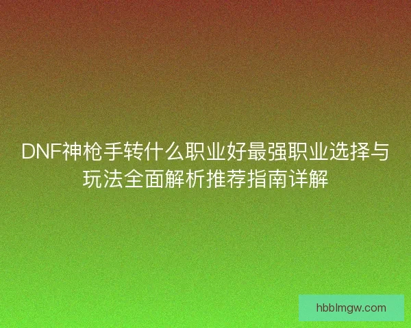 DNF神枪手转什么职业好最强职业选择与玩法全面解析推荐指南详解