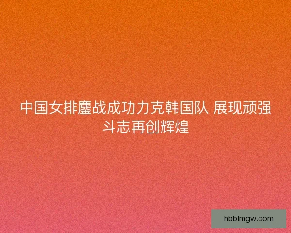 中国女排鏖战成功力克韩国队 展现顽强斗志再创辉煌