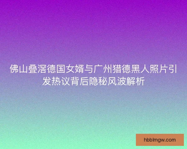 佛山叠滘德国女婿与广州猎德黑人照片引发热议背后隐秘风波解析