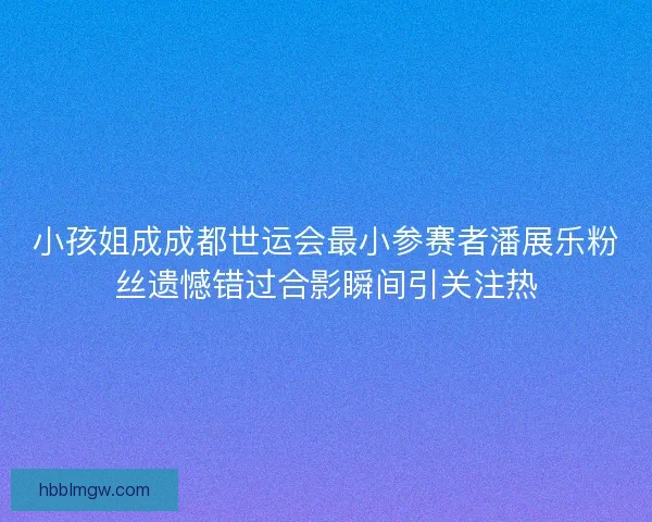 小孩姐成成都世运会最小参赛者潘展乐粉丝遗憾错过合影瞬间引关注热