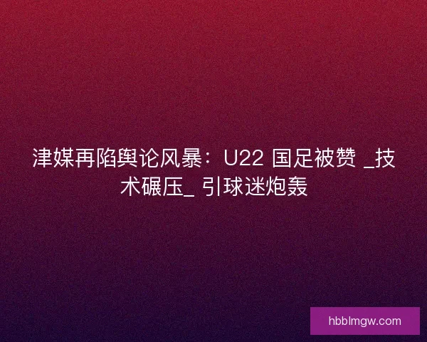 津媒再陷舆论风暴：U22 国足被赞 _技术碾压_ 引球迷炮轰
