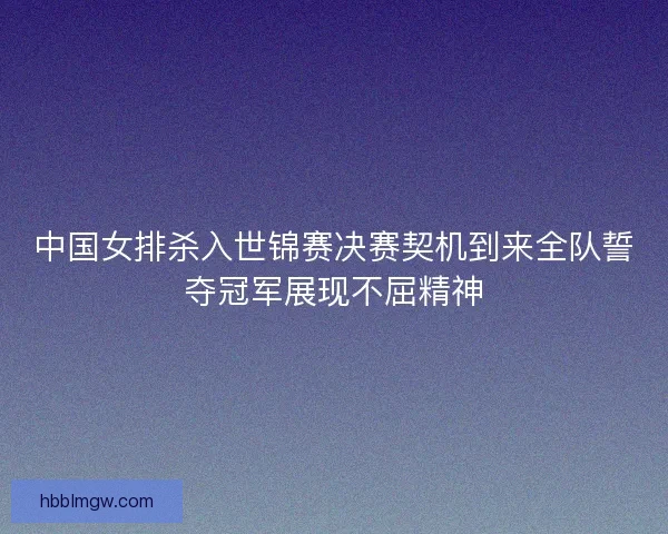 中国女排杀入世锦赛决赛契机到来全队誓夺冠军展现不屈精神