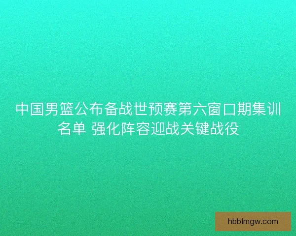 中国男篮公布备战世预赛第六窗口期集训名单 强化阵容迎战关键战役