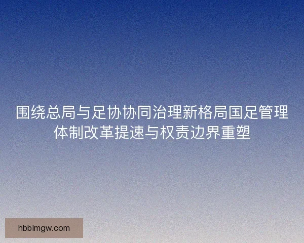 围绕总局与足协协同治理新格局国足管理体制改革提速与权责边界重塑