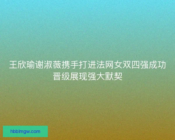 王欣瑜谢淑薇携手打进法网女双四强成功晋级展现强大默契